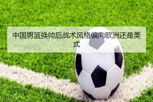 中国男篮换帅后战术风格偏向欧洲还是美式